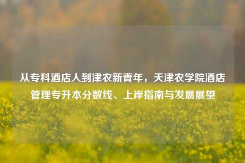 从专科酒店人到津农新青年，天津农学院酒店管理专升本分数线、上岸指南与发展展望
