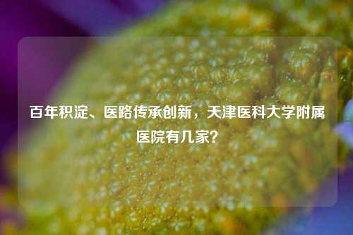 百年积淀、医路传承创新，天津医科大学附属医院有几家？