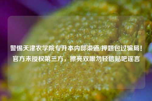 警惕天津农学院专升本内部渠道/押题包过骗局！官方未授权第三方，擦亮双眼勿轻信贴吧谣言