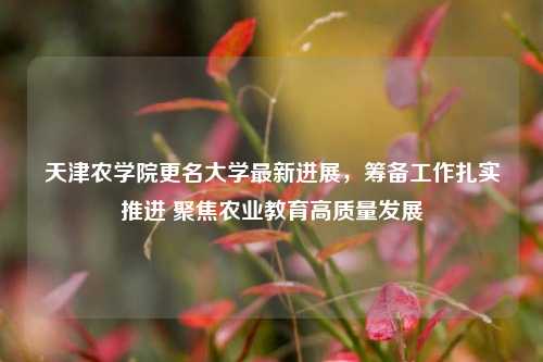 天津农学院更名大学最新进展，筹备工作扎实推进 聚焦农业教育高质量发展
