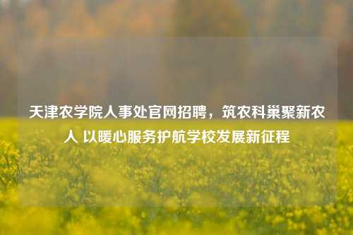 天津农学院人事处官网招聘，筑农科巢聚新农人 以暖心服务护航学校发展新征程