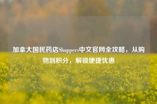 加拿大国民药店Shoppers中文官网全攻略，从购物到积分，解锁便捷优惠
