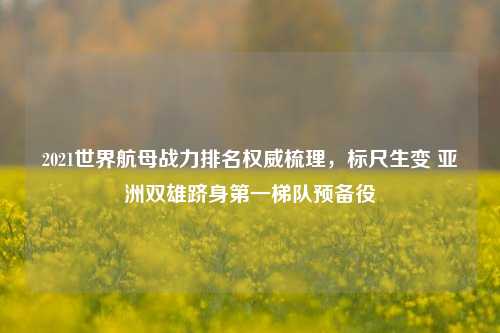 2021世界航母战力排名权威梳理，标尺生变 亚洲双雄跻身第一梯队预备役