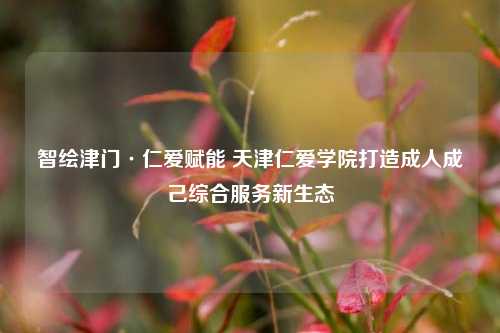 智绘津门·仁爱赋能 天津仁爱学院打造成人成己综合服务新生态