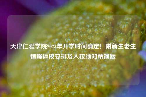天津仁爱学院2023年开学时间确定！附新生老生错峰返校安排及入校须知精简版