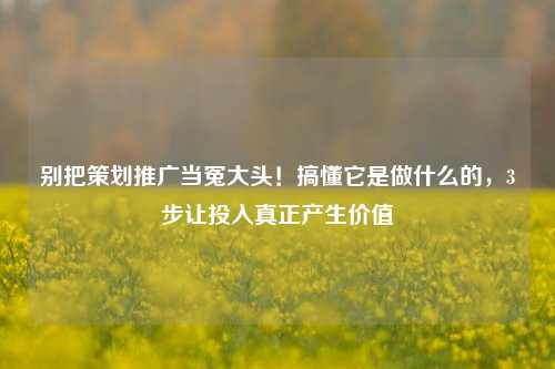 别把策划推广当冤大头！搞懂它是做什么的，3步让投入真正产生价值