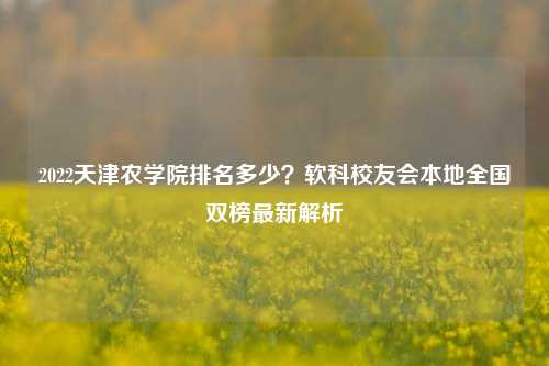 2022天津农学院排名多少？软科校友会本地全国双榜最新解析