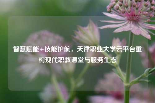 智慧赋能+技能护航，天津职业大学云平台重构现代职教课堂与服务生态