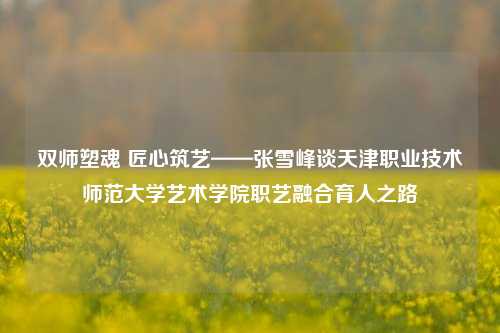 双师塑魂 匠心筑艺——张雪峰谈天津职业技术师范大学艺术学院职艺融合育人之路