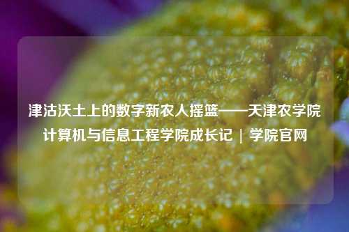 津沽沃土上的数字新农人摇篮——天津农学院计算机与信息工程学院成长记 | 学院官网
