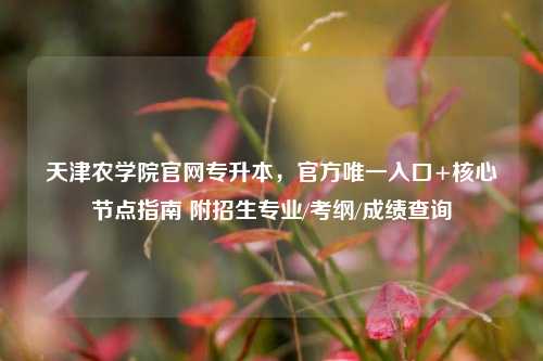 天津农学院官网专升本，官方唯一入口+核心节点指南 附招生专业/考纲/成绩查询