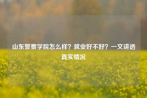 山东警察学院怎么样?就业好不好?一文讲透真实情况