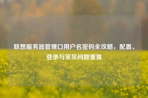 联想服务器管理口用户名密码全攻略，配置、登录与常见问题重置