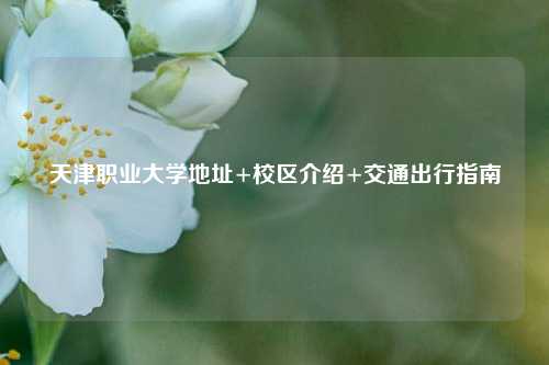 天津职业大学地址+校区介绍+交通出行指南
