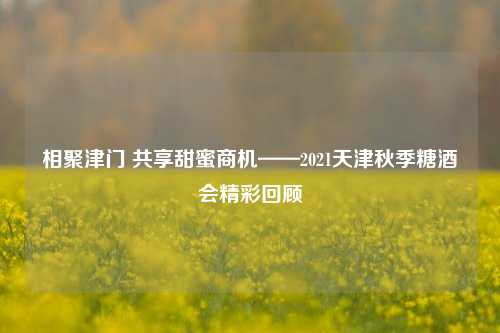 相聚津门 共享甜蜜商机——2021天津秋季糖酒会精彩回顾