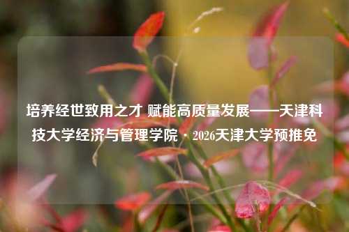 培养经世致用之才 赋能高质量发展——天津科技大学经济与管理学院·2026天津大学预推免