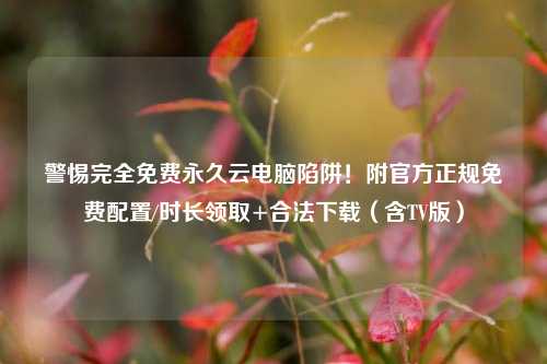 警惕完全免费永久云电脑陷阱!附官方正规免费配置/时长领取+合法下载(含TV版)
