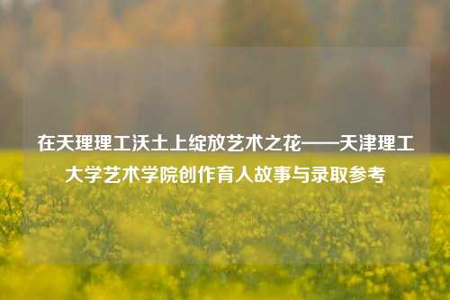 在天理理工沃土上绽放艺术之花——天津理工大学艺术学院创作育人故事与录取参考