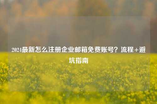 2024最新怎么注册企业邮箱免费账号？流程+避坑指南
