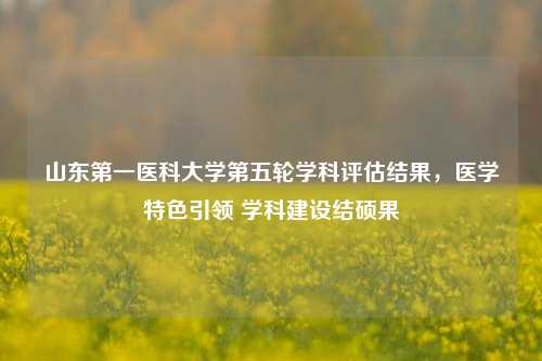 山东第一医科大学第五轮学科评估结果，医学特色引领 学科建设结硕果