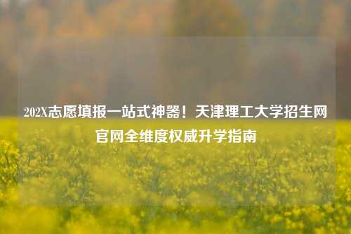 202X志愿填报一站式神器！天津理工大学招生网官网全维度权威升学指南