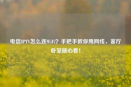 电信IPTV怎么连WiFi？手把手教你甩网线，客厅卧室随心看！