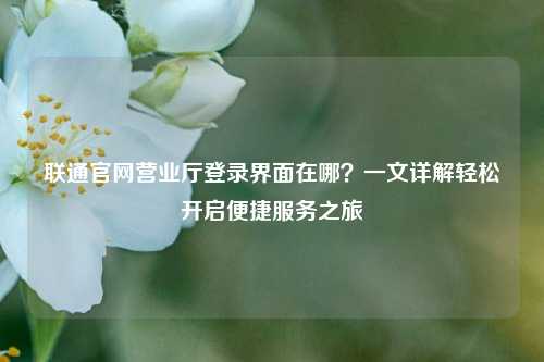 联通官网营业厅登录界面在哪？一文详解轻松开启便捷服务之旅