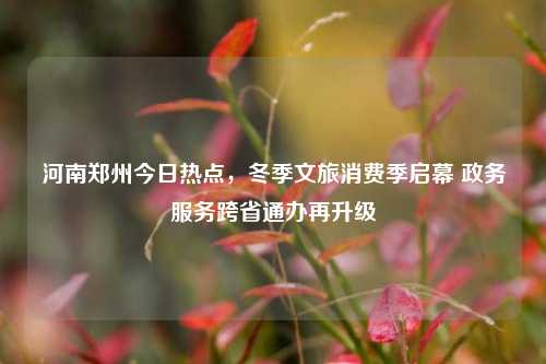 河南郑州今日热点，冬季文旅消费季启幕 政务服务跨省通办再升级