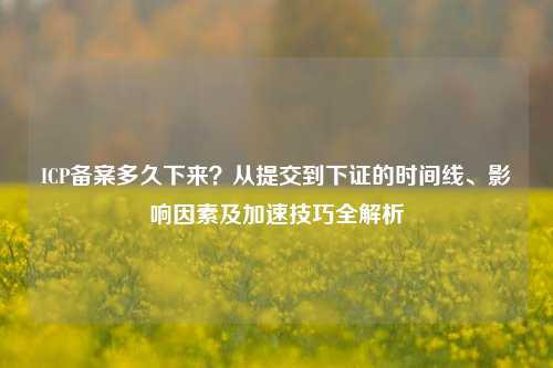 ICP备案多久下来？从提交到下证的时间线、影响因素及加速技巧全解析