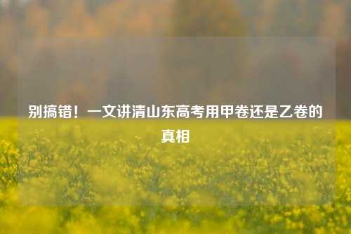 别搞错！一文讲清山东高考用甲卷还是乙卷的真相