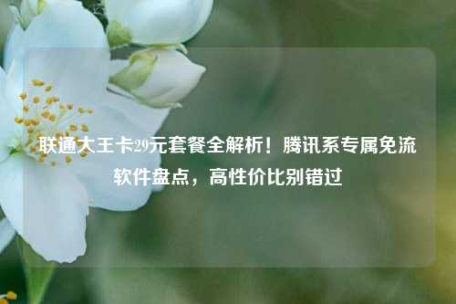 联通大王卡29元套餐全解析!腾讯系专属免流软件盘点,高性价比别错过