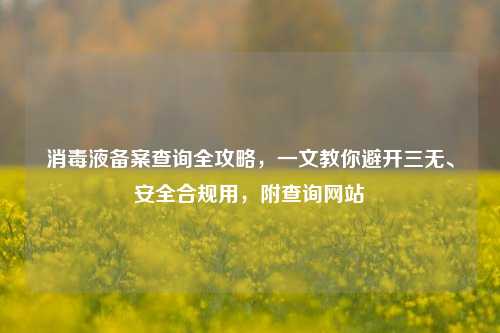 消毒液备案查询全攻略,一文教你避开三无、安全合规用,附查询网站