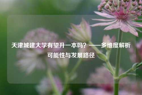 天津城建大学有望升一本吗?——多维度解析可能性与发展路径