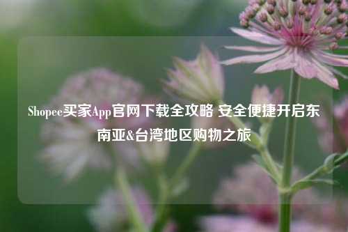 Shopee买家App官网下载全攻略 安全便捷开启东南亚&台湾地区购物之旅