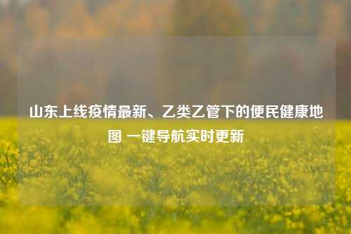 山东上线疫情最新、乙类乙管下的便民健康地图 一键导航实时更新