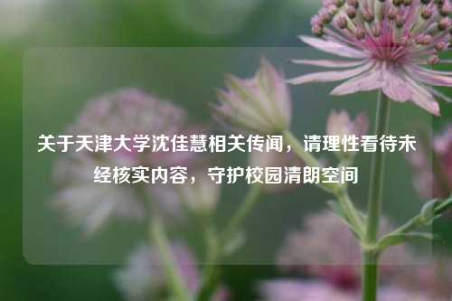 关于天津大学沈佳慧相关传闻，请理性看待未经核实内容，守护校园清朗空间