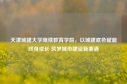天津城建大学继续教育学院,以城建底色赋能终身成长 筑梦城市建设新赛道
