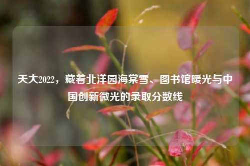 天大2022，藏着北洋园海棠雪、图书馆暖光与中国创新微光的录取分数线