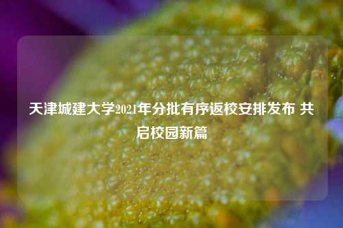 天津城建大学2021年分批有序返校安排发布 共启校园新篇