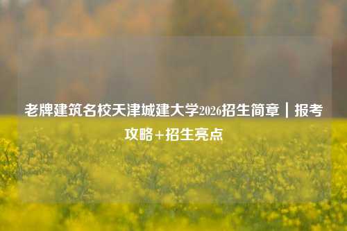 老牌建筑名校天津城建大学2026招生简章｜报考攻略+招生亮点