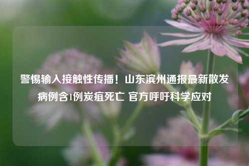 警惕输入接触性传播!山东滨州通报最新散发病例含1例炭疽死亡 官方呼吁科学应对