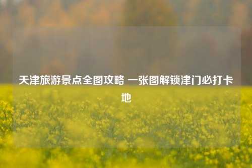 天津旅游景点全图攻略 一张图解锁津门必打卡地