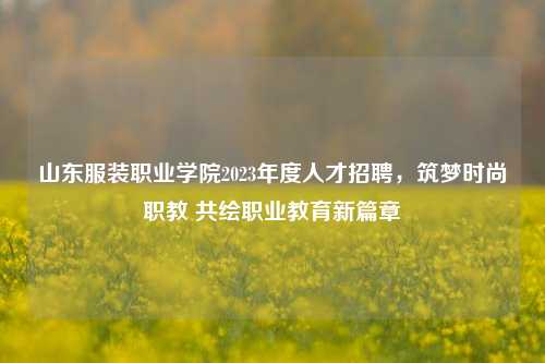 山东服装职业学院2023年度人才招聘，筑梦时尚职教 共绘职业教育新篇章