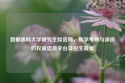 首都医科大学研究生院官网,医学考研与深造的权威信息平台及招生简章