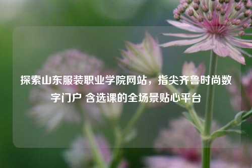 探索山东服装职业学院网站,指尖齐鲁时尚数字门户 含选课的全场景贴心平台