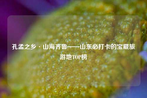孔孟之乡·山海齐鲁——山东必打卡的宝藏旅游地TOP榜