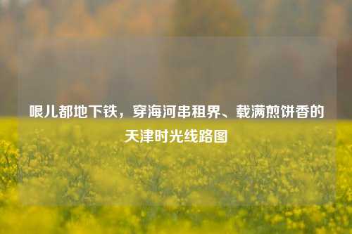 哏儿都地下铁,穿海河串租界、载满煎饼香的天津时光线路图