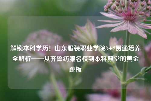 解锁本科学历！山东服装职业学院3+2贯通培养全解析——从齐鲁纺服名校到本科殿堂的黄金跳板