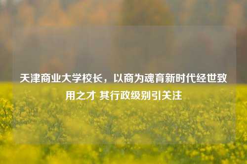 天津商业大学校长，以商为魂育新时代经世致用之才 其行政级别引关注