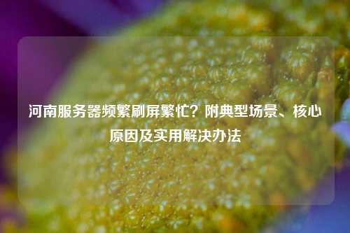 河南服务器频繁刷屏繁忙？附典型场景、核心原因及实用解决办法